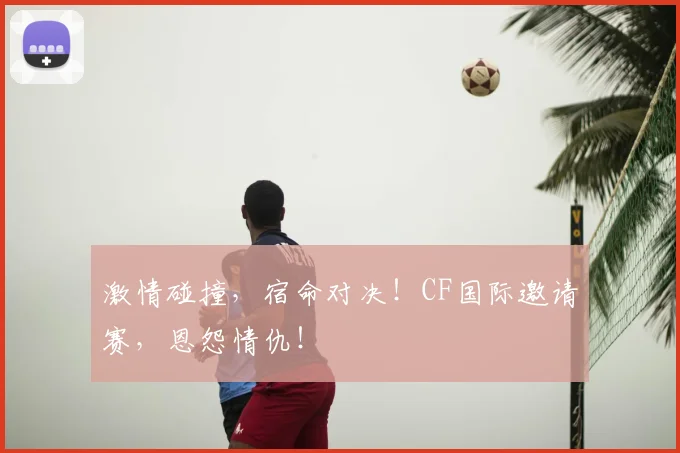 激情碰撞,宿命对决!CF国际邀请赛,恩怨情仇!