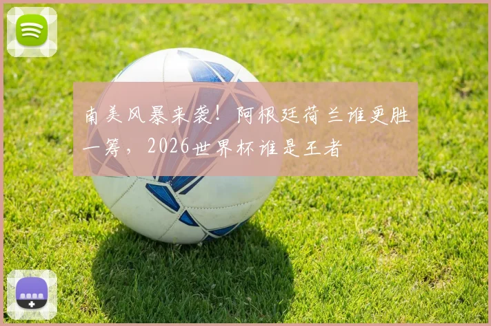 南美风暴来袭！阿根廷荷兰谁更胜一筹，2026世界杯谁是王者