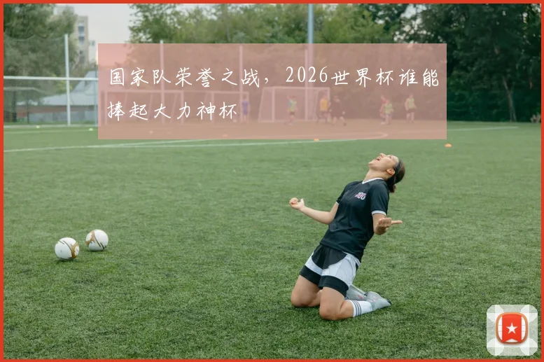 国家队荣誉之战,2026世界杯谁能捧起大力神杯